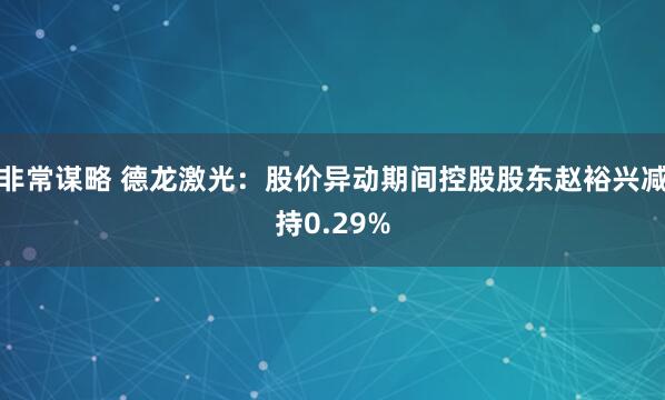非常谋略 德龙激光：股价异动期间控股股东赵裕兴减持0.29%