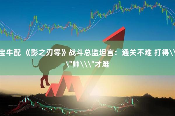 宝牛配 《影之刃零》战斗总监坦言：通关不难 打得\