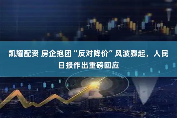 凯耀配资 房企抱团“反对降价”风波骤起，人民日报作出重磅回应