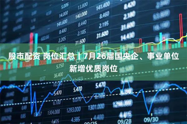 股市配资 岗位汇总丨7月26届国央企、事业单位新增优质岗位