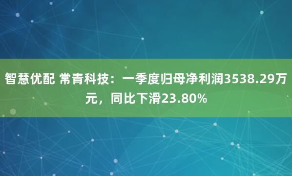 智慧优配 常青科技：一季度归母净利润3538.29万元，同比下滑23.80%