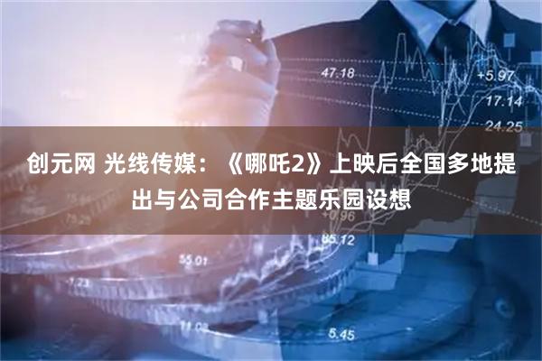 创元网 光线传媒：《哪吒2》上映后全国多地提出与公司合作主题乐园设想
