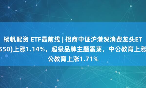 杨帆配资 ETF最前线 | 招商中证沪港深消费龙头ETF(517550)上涨1.14%，超级品牌主题震荡，中公教育上涨1.71%