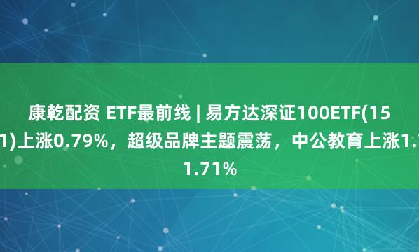 康乾配资 ETF最前线 | 易方达深证100ETF(159901)上涨0.79%，超级品牌主题震荡，中公教育上涨1.71%