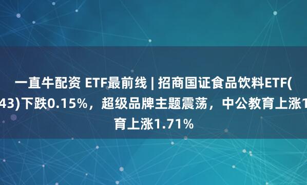 一直牛配资 ETF最前线 | 招商国证食品饮料ETF(159843)下跌0.15%，超级品牌主题震荡，中公教育上涨1.71%