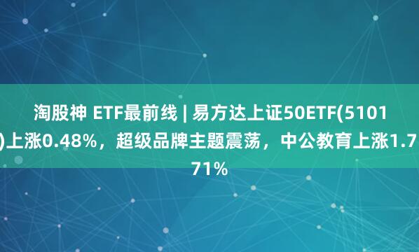 淘股神 ETF最前线 | 易方达上证50ETF(510100)上涨0.48%，超级品牌主题震荡，中公教育上涨1.71%