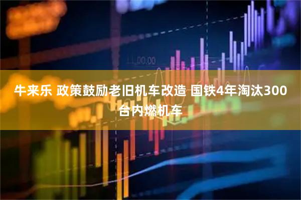 牛来乐 政策鼓励老旧机车改造 国铁4年淘汰300台内燃机车
