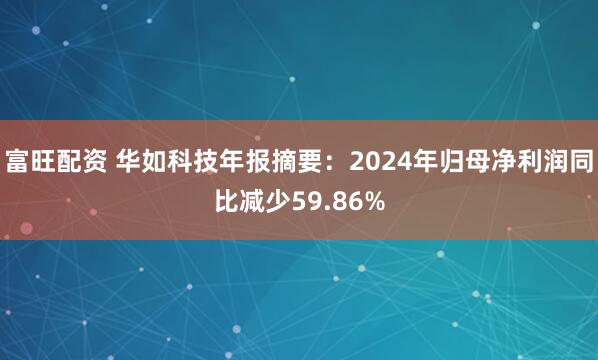 富旺配资 华如科技年报摘要：2024年归母净利润同比减少59.86%