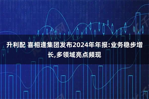 升利配 喜相逢集团发布2024年年报:业务稳步增长,多领域亮点频现