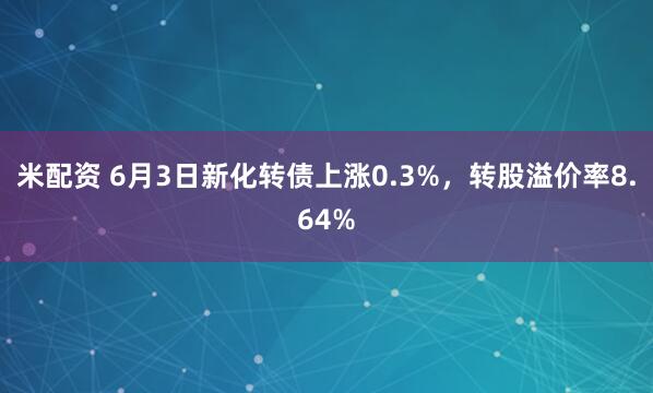 米配资 6月3日新化转债上涨0.3%，转股溢价率8.64%