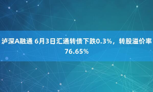 泸深A融通 6月3日汇通转债下跌0.3%，转股溢价率76.65%