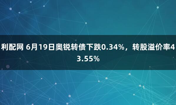 利配网 6月19日奥锐转债下跌0.34%，转股溢价率43.55%