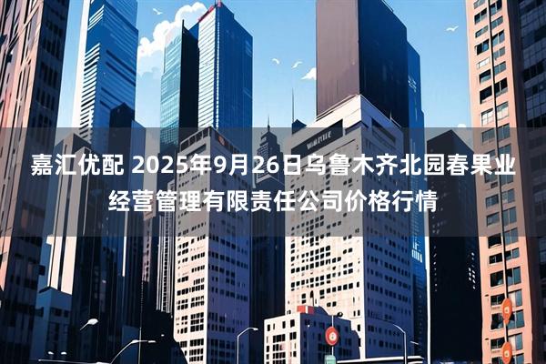 嘉汇优配 2025年9月26日乌鲁木齐北园春果业经营管理有限责任公司价格行情