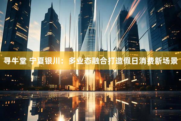寻牛堂 宁夏银川：多业态融合打造假日消费新场景
