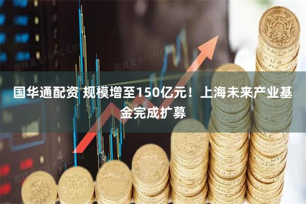 国华通配资 规模增至150亿元！上海未来产业基金完成扩募