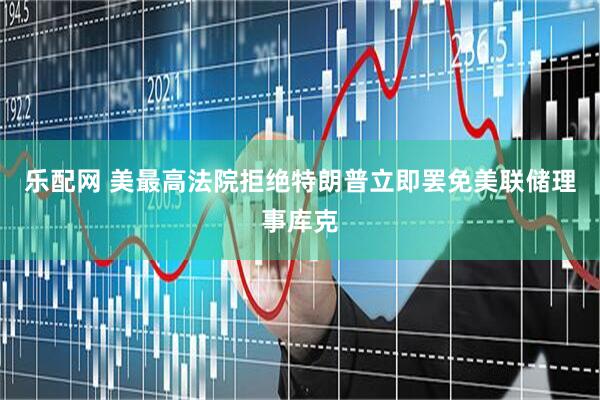 乐配网 美最高法院拒绝特朗普立即罢免美联储理事库克