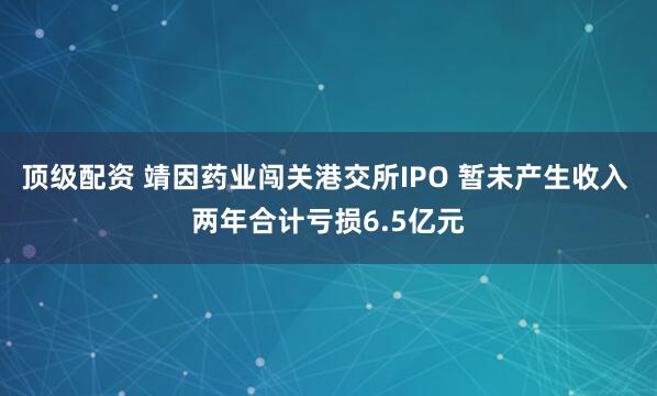顶级配资 靖因药业闯关港交所IPO 暂未产生收入 两年合计亏损6.5亿元