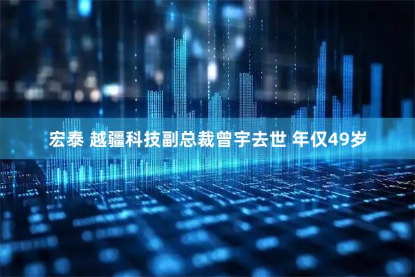 宏泰 越疆科技副总裁曾宇去世 年仅49岁