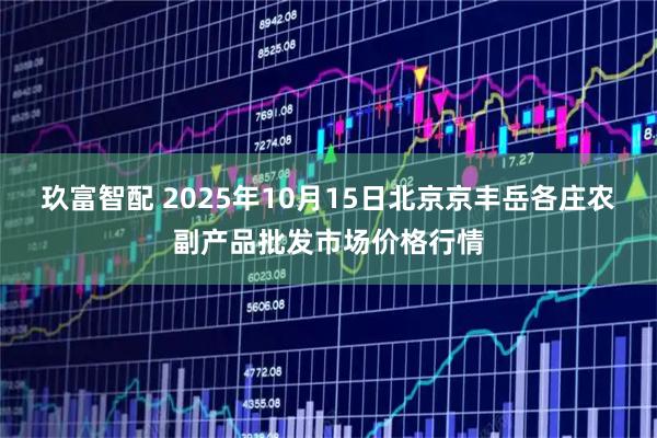 玖富智配 2025年10月15日北京京丰岳各庄农副产品批发市场价格行情