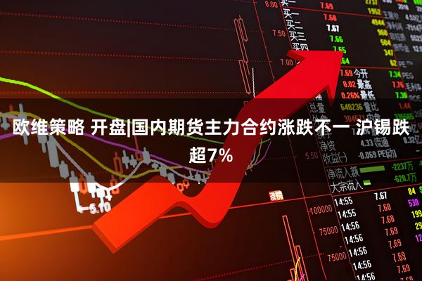 欧维策略 开盘|国内期货主力合约涨跌不一 沪锡跌超7%