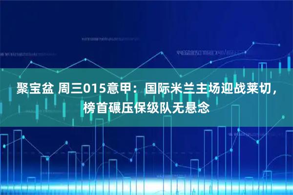 聚宝盆 周三015意甲：国际米兰主场迎战莱切，榜首碾压保级队无悬念