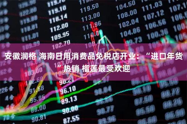 安徽润格 海南日用消费品免税店开业：“进口年货”热销 榴莲最受欢迎