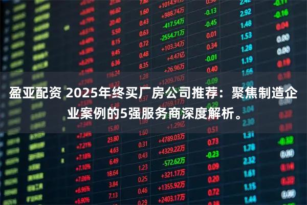 盈亚配资 2025年终买厂房公司推荐：聚焦制造企业案例的5强服务商深度解析。