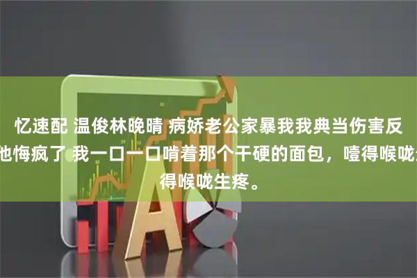 忆速配 温俊林晚晴 病娇老公家暴我我典当伤害反弹卡他悔疯了 我一口一口啃着那个干硬的面包，噎得喉咙生疼。