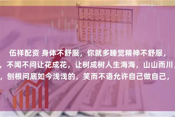伍祥配资 身体不舒服,你就多睡觉精神不舒服,你就多看书已成的事实,不闻不问让花成花,让树成树人生海海,山山而川,不过尔尔以前傻傻的,刨根问底如今浅浅的,笑而不语允许自己做自己, 也允许别人做别人此程山高路远我们要学会好好爱自己不要过度背负他人的情绪恰到好处的冷漠,和适可而止