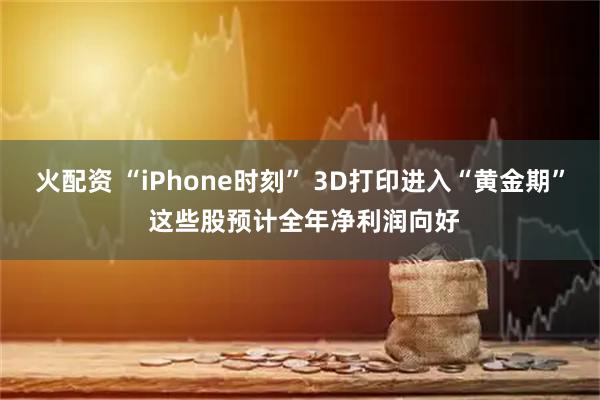 火配资 “iPhone时刻” 3D打印进入“黄金期” 这些股预计全年净利润向好