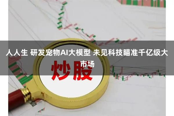 人人生 研发宠物AI大模型 未见科技瞄准千亿级大市场