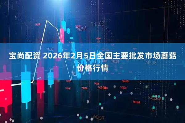 宝尚配资 2026年2月5日全国主要批发市场蘑菇价格行情