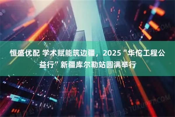恒盛优配 学术赋能筑边疆，2025“华佗工程公益行”新疆库尔勒站圆满举行