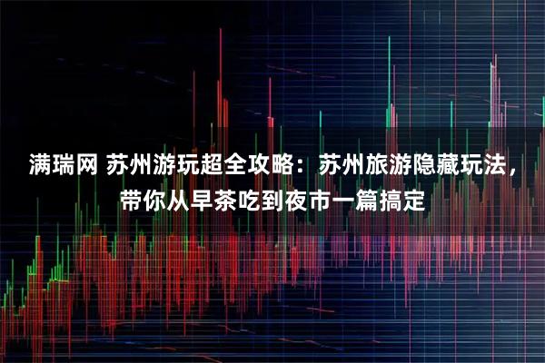 满瑞网 苏州游玩超全攻略:苏州旅游隐藏玩法,带你从早茶吃到夜市一篇搞定
