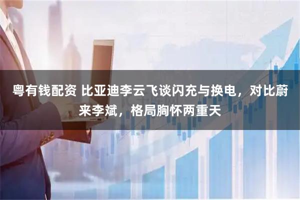 粤有钱配资 比亚迪李云飞谈闪充与换电，对比蔚来李斌，格局胸怀两重天