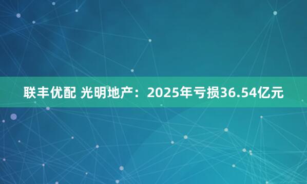 联丰优配 光明地产：2025年亏损36.54亿元