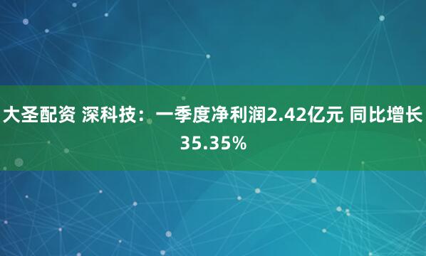 大圣配资 深科技：一季度净利润2.42亿元 同比增长35.35%