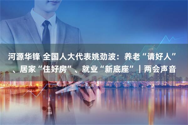河源华锋 全国人大代表姚劲波：养老“请好人” 、居家“住好房”、就业“新底座”｜两会声音