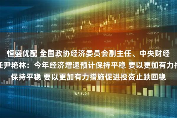 恒盛优配 全国政协经济委员会副主任、中央财经委员会办公室原副主任尹艳林：今年经济增速预计保持平稳 要以更加有力措施促进投资止跌回稳