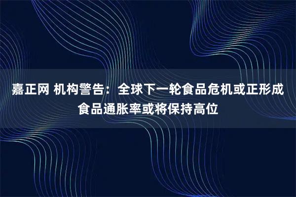 嘉正网 机构警告:全球下一轮食品危机或正形成食品通胀率或将保持高位